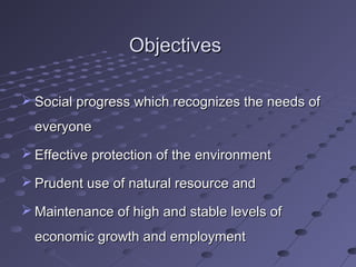 ObjectivesObjectives
 Social progress which recognizes the needs ofSocial progress which recognizes the needs of
everyoneeveryone
 Effective protection of the environmentEffective protection of the environment
 Prudent use of natural resource andPrudent use of natural resource and
 Maintenance of high and stable levels ofMaintenance of high and stable levels of
economic growth and employmenteconomic growth and employment
 