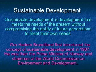 Sustainable DevelopmentSustainable Development
Sustainable development is development thatSustainable development is development that
meets the needs of the present withoutmeets the needs of the present without
compromising the ability of future generationscompromising the ability of future generations
to meet their own needs.to meet their own needs.
Gro Harlem Brundtland first introduced theGro Harlem Brundtland first introduced the
concept of sustainable development in 1987.concept of sustainable development in 1987.
He was then the Prime Minister of Norway andHe was then the Prime Minister of Norway and
chairman of the World Commission onchairman of the World Commission on
Environment and DevelopmentEnvironment and Development..
 