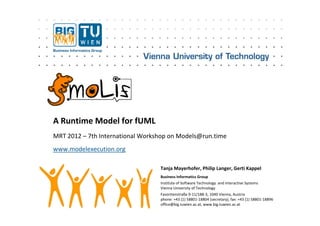 A Runtime Model for fUML
MRT 2012 – 7th International Workshop on Models@run.time
                                    p          @
www.modelexecution.org

                                  Tanja Mayerhofer, Philip Langer, Gerti Kappel
                                  Business Informatics Group
                                  Institute of Software Technology  and Interactive Systems 
                                  Vienna University of Technology
                                                    y           gy
                                  Favoritenstraße 9‐11/188‐3, 1040 Vienna, Austria
                                  phone: +43 (1) 58801‐18804 (secretary), fax: +43 (1) 58801‐18896
                                  office@big.tuwien.ac.at, www.big.tuwien.ac.at
 