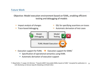 Future Work

   Objective: Model execution environment based on fUML, enabling efficient 
                        testing and debugging of models
                        testing and debugging of models

       Impact analysis of changes                             DSL for specifying assertions on traces
       Trace‐based debugging                                  Automatic derivation of test cases

                                   Model                       Model 
                                  Debugging                    Testing


                                       fUML Model Execution
                                       fU L   d l       i


      Execution support for fUML  Execution support for DSML*
       Execution support for fUML     Execution support for DSML
          Specification of operational semantics using fUML
          Automatic derivation of execution support

T. Mayerhofer, P. Langer, M. Wimmer. “Towards xMOF: Executable DSMLs based on fUML”. Accepted for publication in:  10
     12th Workshop on Domain‐Specific Modeling at SPLASH 2012. 
 