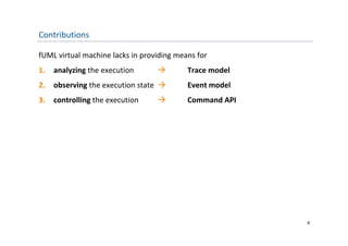 Contributions

fUML virtual machine lacks in providing means for
1.   analyzing the execution              Trace model
2.   observing the execution state        Event model
3.   controlling the execution            Command API




                                                         4
 