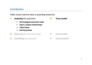Contributions

fUML virtual machine lacks in providing means for
1.   analyzing the execution                       Trace model
          Chronological execution order
          Input / output relationships
           Input / output relationships
          Token flows
          Call hierarchies
2.   observing the execution state                 Event model

3.   controlling the execution                     Command API




                                                                  5
 