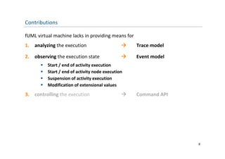 Contributions

fUML virtual machine lacks in providing means for
1.   analyzing the execution                       Trace model

2.   observing the execution state                 Event model
          Start / end of activity execution
          Start / end of activity node execution
          Suspension of activity execution
           Suspension of activity execution
          Modification of extensional values
3.   controlling the execution                     Command API




                                                                  8
 