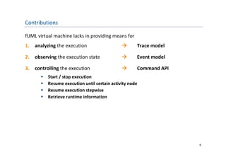Contributions

fUML virtual machine lacks in providing means for
1.   analyzing the execution                         Trace model

2.   observing the execution state                   Event model

3.   controlling the execution                       Command API
          Start / stop execution
          Resume execution until certain activity node
          Resume execution stepwise
          Retrieve runtime information
           Retrieve runtime information




                                                                    9
 