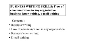 Contents :
• Business writing
• Flow of communication in any organization
• Business letter writing
• E-mail writing
BUSINESS WRITING SKILLS: Flow of
communication in any organisation
business letter writing, e-mail writing
 