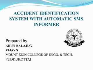 ACCIDENT IDENTIFICATION
SYSTEM WITH AUTOMATIC SMS
INFORMER
Prepared by
ARUN BALAJI.G
VIJAY.S
MOUNT ZION COLLEGE OF ENGG. & TECH.
PUDDUKOTTAI
 