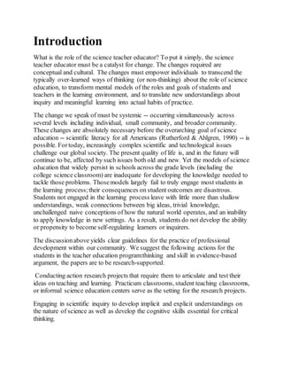 Introduction 
What is the role of the science teacher educator? To put it simply, the science 
teacher educator must be a catalyst for change. The changes required are 
conceptual and cultural. The changes must empower individuals to transcend the 
typically over-learned ways of thinking (or non-thinking) about the role of science 
education, to transform mental models of the roles and goals of students and 
teachers in the learning environment, and to translate new understandings about 
inquiry and meaningful learning into actual habits of practice. 
The change we speak of must be systemic -- occurring simultaneously across 
several levels including individual, small community, and broader community. 
These changes are absolutely necessary before the overarching goal of science 
education -- scientific literacy for all Americans (Rutherford & Ahlgren, 1990) -- is 
possible. For today, increasingly complex scientific and technological issues 
challenge our global society. The present quality of life is, and in the future will 
continue to be, affected by such issues both old and new. Yet the models of science 
education that widely persist in schools across the grade levels (including the 
college science classroom) are inadequate for developing the knowledge needed to 
tackle those problems. Those models largely fail to truly engage most students in 
the learning process; their consequences on student outcomes are disastrous. 
Students not engaged in the learning process leave with little more than shallow 
understandings, weak connections between big ideas, trivial knowledge, 
unchallenged naive conceptions of how the natural world operates, and an inability 
to apply knowledge in new settings. As a result, students do not develop the ability 
or propensity to become self-regulating learners or inquirers. 
The discussion above yields clear guidelines for the practice of professional 
development within our community. We suggest the following actions for the 
students in the teacher education program:thinking and skill in evidence-based 
argument, the papers are to be research-supported. 
Conducting action research projects that require them to articulate and test their 
ideas on teaching and learning. Practicum classrooms, student teaching classrooms, 
or informal science education centers serve as the setting for the research projects. 
Engaging in scientific inquiry to develop implicit and explicit understandings on 
the nature of science as well as develop the cognitive skills essential for critical 
thinking. 
 
