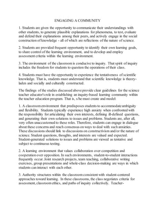 ENGAGING A COMMUNITY 
1. Students are given the opportunity to communicate their understandings with 
other students, to generate plausible explanations for phenomena, to test, evaluate 
and defend their explanations among their peers, and actively engage in the social 
construction of knowledge - all of which are reflections of the nature of science. 
2. Students are provided frequent opportunity to identify their own learning goals, 
to share control of the learning environment, and to develop and employ 
assessment criteria within the learning environment. 
3. The environment of the classroom is conducive to inquiry. That spirit of inquiry 
includes the freedom for students to question the operations of their class. 
4. Students must have the opportunity to experience the tentativeness of scientific 
knowledge. That is, students must understand that scientific knowledge is theory-laden 
and socially and culturally constructed. 
The findings of the studies discussed above provide clear guidelines for the science 
teacher educator's role in establishing an inquiry-based learning community within 
the teacher education program. That is, s/he must create and model: 
1. A classroom environment that predisposes students to accommodate ambiguity 
and flexibility. Students typically experience high anxiety when confronted with 
the responsibility for articulating their own interests, defining ill-defined questions, 
and generating their own solutions to issues and problems. Students are, after all, 
very often unaccustomed to these roles. Therefore, students can engage in dialogue 
about these concerns and reach consensus on ways to deal with such anxieties. 
These discussions should link to discussions on constructivism and/or the nature of 
science. Student questions, thoughts, and interests are valued and expected. 
Student-generated solutions to issues and problems are viewed as tentative and 
subject to continuous testing. 
2. A learning environment that values collaboration over competition and 
cooperation over opposition. In such environments, student-to-student interactions 
frequently occur. Joint research projects, team teaching, collaborative writing 
exercises, group presentations and whole-class decision-making are ways in which 
students can interact with each other. 
3. Authority structures within the classroom consistent with student-centered 
approaches toward learning. In these classrooms, the class negotiates criteria for 
assessment, classroom ethics, and paths of inquiry collectively. Teacher- 
 