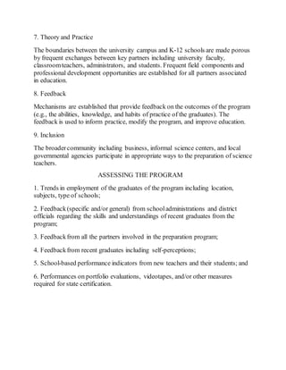 7. Theory and Practice 
The boundaries between the university campus and K-12 schools are made porous 
by frequent exchanges between key partners including university faculty, 
classroom teachers, administrators, and students. Frequent field components and 
professional development opportunities are established for all partners associated 
in education. 
8. Feedback 
Mechanisms are established that provide feedback on the outcomes of the program 
(e.g., the abilities, knowledge, and habits of practice of the graduates). The 
feedback is used to inform practice, modify the program, and improve education. 
9. Inclusion 
The broader community including business, informal science centers, and local 
governmental agencies participate in appropriate ways to the preparation of science 
teachers. 
ASSESSING THE PROGRAM 
1. Trends in employment of the graduates of the program including location, 
subjects, type of schools; 
2. Feedback (specific and/or general) from school administrations and district 
officials regarding the skills and understandings of recent graduates from the 
program; 
3. Feedback from all the partners involved in the preparation program; 
4. Feedback from recent graduates including self-perceptions; 
5. School-based performance indicators from new teachers and their students; and 
6. Performances on portfolio evaluations, videotapes, and/or other measures 
required for state certification. 
 