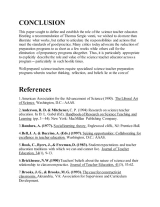CONCLUSION 
This paper sought to define and establish the role of the science teacher educator. 
Heeding a recommendation of Thomas Sergio vanni, we wished to do more than 
illustrate what works, but rather to articulate the responsibilities and actions that 
meet the standards of good practice. Many critics today advocate the reduction of 
preparation programs to as short as a few weeks while others call for the 
elimination of preparatory programs altogether. Thus, it is particularly appropriate 
to explicitly describe the role and value of the science teacher educator across a 
program -- particularly in such hostile times. 
Well-prepared science teachers require specialized science teacher preparation 
programs wherein teacher thinking, reflection, and beliefs lie at the core of 
References 
1.American Association for the Advancement of Science (1990). The Liberal Art 
of Science. Washington, D.C.: AAAS. 
2.Anderson, R. D. & Mitchener, C. P. (1994) Research on science teacher 
education. In D. L. Gabel (Ed), Handbook of Research on Science Teaching and 
Learning (pp. 3 - 44). New York: MacMillan Publishing Company. 
3.Bandura, A. (1977). Social learning theory. Englewood cliffs, NJ: Prentice-Hall. 
4.Bell, J. A. & Buccino, A. (Eds.) (1997). Seizing opportunities: Collaborating for 
excellence in teacher education. Washington, D.C.: AAAS. 
5.Book, C., Byers, J., & Freeman, D. (1983). Student expectations and teacher 
education traditions with which we can and cannot live. Journal of Teacher 
Education, 34(1), 9-13. 
6.Brickhouse, N.W.(1990) Teachers' beliefs about the nature of science and their 
relationship to classroom practice. Journal of Teacher Education, 41(3), 53-62. 
7.Brooks, J. G., & Brooks, M. G. (1993). The case for constructivist 
classrooms. Alexandria, VA: Association for Supervision and Curriculum 
Development. 
 