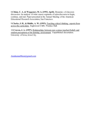 8.Chinn, C. A. & Waggoner, M. A. (1992, April). Dynamics of classrom 
discussion: An analysis of what causes segments of open discourse to begin, 
continue, and end. Paper presented at the Annual Meeting of the American 
Educational Research Association, San Francisco. 
9.Clarke, J. H., & Biddle, A. W. (1993). Teaching critical thinking: reports from 
across the curriculum. Englewood Cliffs: Prentice Hall. 
10.Craven, J. A. (1997). Relationships between new science teachers'beliefs and 
student perceptions of the learning environment. Unpublished dissertation. 
University of Iowa, Iowa City. 
Arunkumar88ezn@gmail.com 
