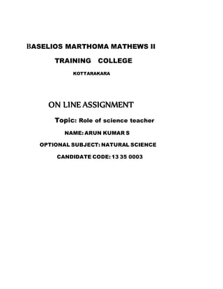 BASELIOS MARTHOMA MATHEWS II 
TRAINING COLLEGE 
KOTTARAKARA 
ON LINE ASSIGNMENT 
Topic: Role of science teacher 
NAME: ARUN KUMAR S 
OPTIONAL SUBJECT: NATURAL SCIENCE 
CANDIDATE CODE: 13 35 0003 
 