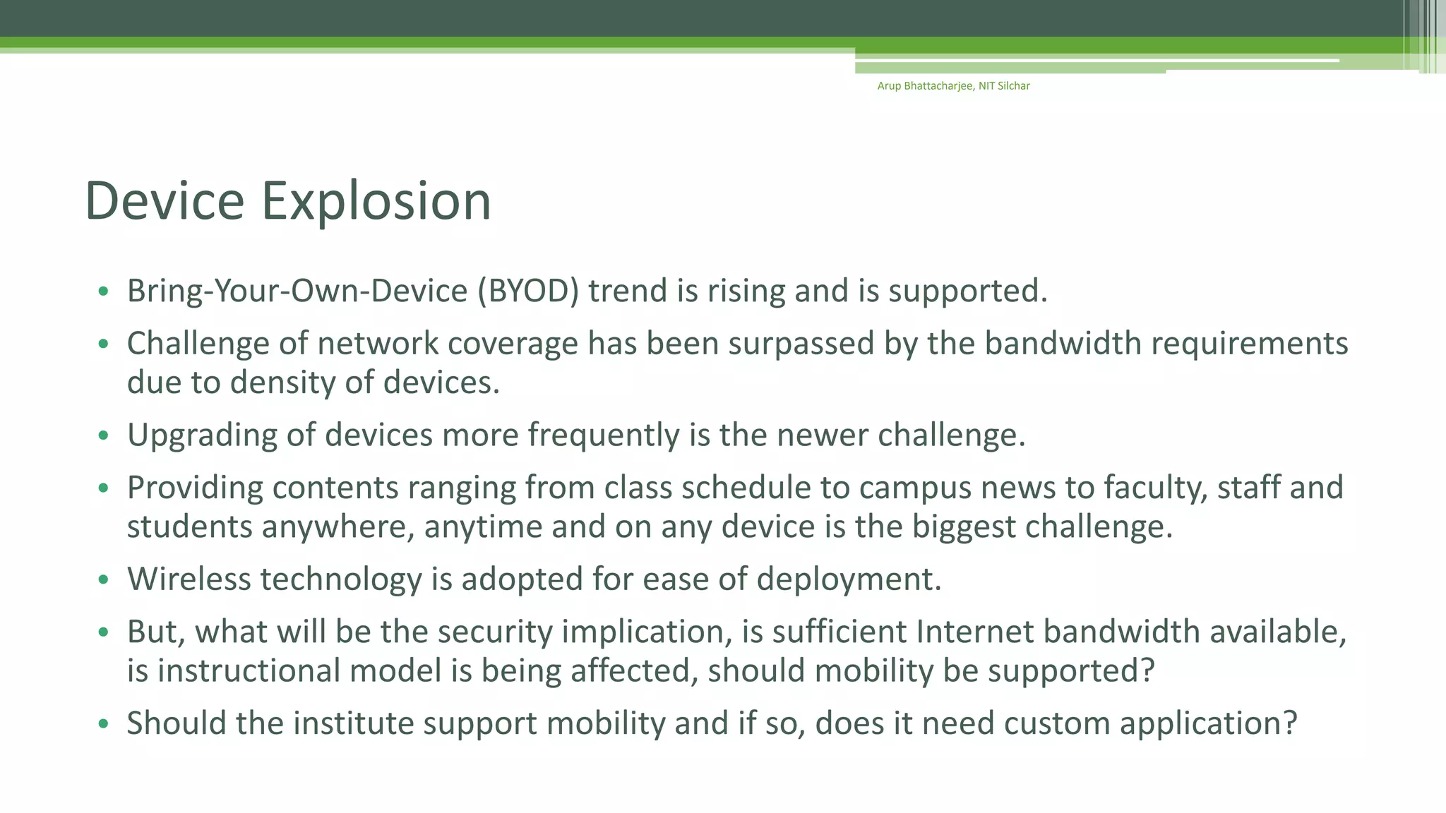 • Bring-Your-Own-Device (BYOD) trend is rising and is supported.
• Challenge of network coverage has been surpassed by the bandwidth requirements
due to density of devices.
• Upgrading of devices more frequently is the newer challenge.
• Providing contents ranging from class schedule to campus news to faculty, staff and
students anywhere, anytime and on any device is the biggest challenge.
• Wireless technology is adopted for ease of deployment.
• But, what will be the security implication, is sufficient Internet bandwidth available,
is instructional model is being affected, should mobility be supported?
• Should the institute support mobility and if so, does it need custom application?
Device Explosion
Arup Bhattacharjee, NIT Silchar
 