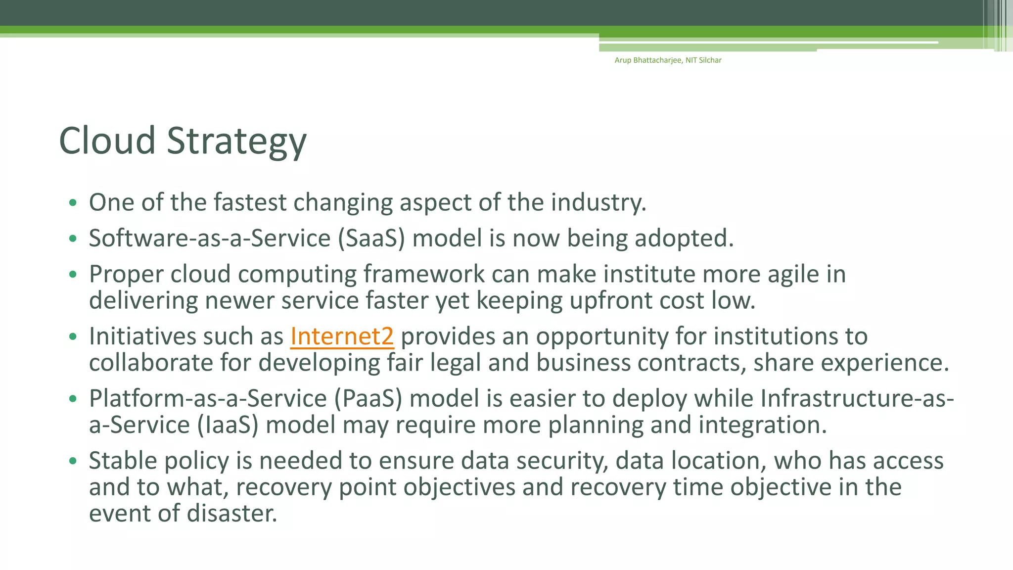 • One of the fastest changing aspect of the industry.
• Software-as-a-Service (SaaS) model is now being adopted.
• Proper cloud computing framework can make institute more agile in
delivering newer service faster yet keeping upfront cost low.
• Initiatives such as Internet2 provides an opportunity for institutions to
collaborate for developing fair legal and business contracts, share experience.
• Platform-as-a-Service (PaaS) model is easier to deploy while Infrastructure-as-
a-Service (IaaS) model may require more planning and integration.
• Stable policy is needed to ensure data security, data location, who has access
and to what, recovery point objectives and recovery time objective in the
event of disaster.
Cloud Strategy
Arup Bhattacharjee, NIT Silchar
 