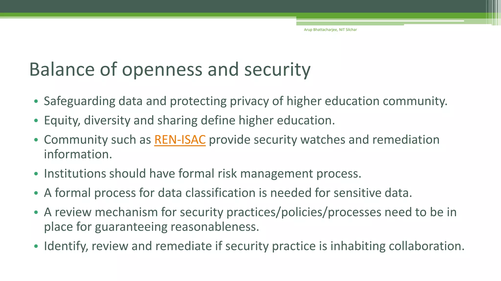 • Safeguarding data and protecting privacy of higher education community.
• Equity, diversity and sharing define higher education.
• Community such as REN-ISAC provide security watches and remediation
information.
• Institutions should have formal risk management process.
• A formal process for data classification is needed for sensitive data.
• A review mechanism for security practices/policies/processes need to be in
place for guaranteeing reasonableness.
• Identify, review and remediate if security practice is inhabiting collaboration.
Balance of openness and security
Arup Bhattacharjee, NIT Silchar
 
