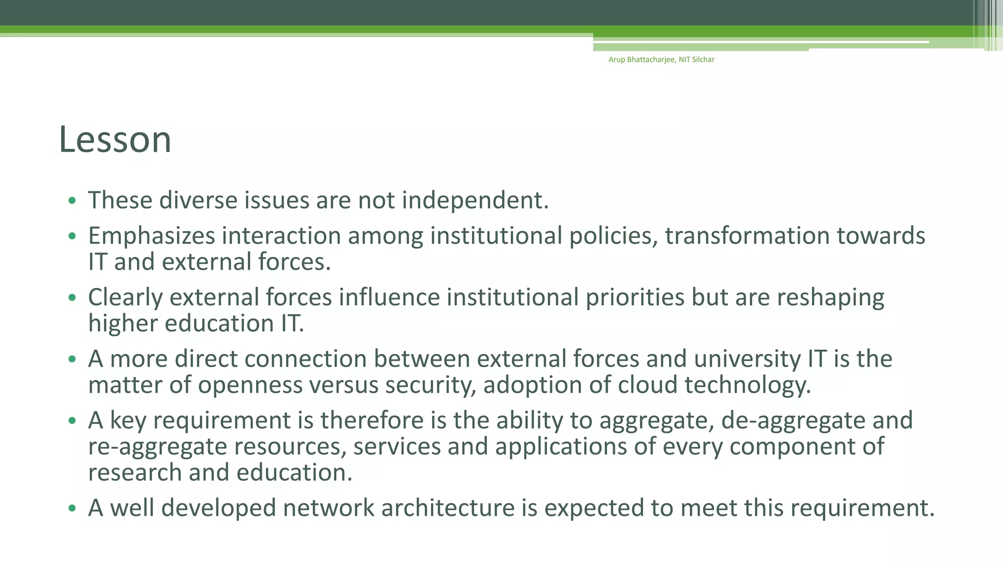 • These diverse issues are not independent.
• Emphasizes interaction among institutional policies, transformation towards
IT and external forces.
• Clearly external forces influence institutional priorities but are reshaping
higher education IT.
• A more direct connection between external forces and university IT is the
matter of openness versus security, adoption of cloud technology.
• A key requirement is therefore is the ability to aggregate, de-aggregate and
re-aggregate resources, services and applications of every component of
research and education.
• A well developed network architecture is expected to meet this requirement.
Lesson
Arup Bhattacharjee, NIT Silchar
 