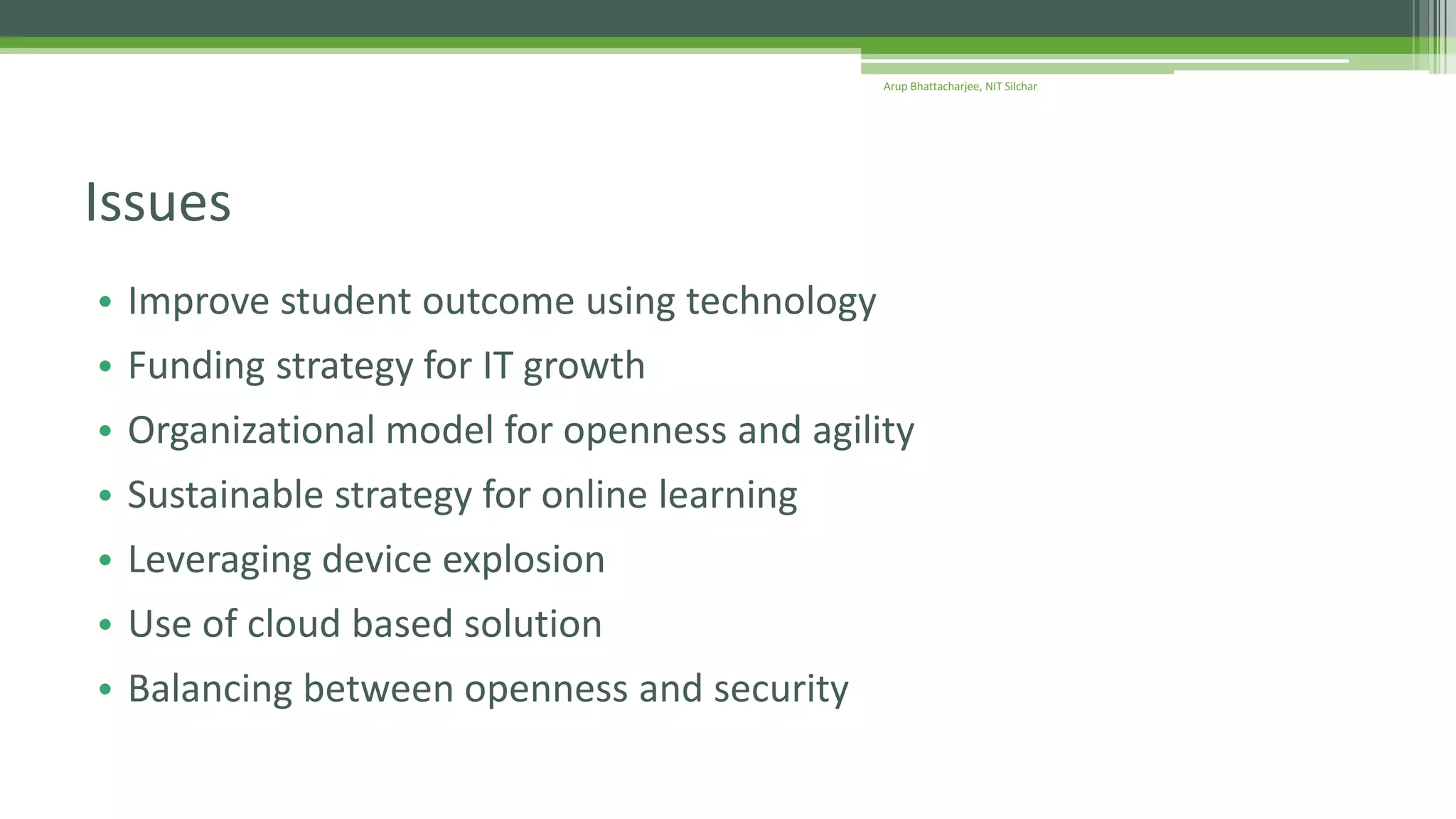 • Improve student outcome using technology
• Funding strategy for IT growth
• Organizational model for openness and agility
• Sustainable strategy for online learning
• Leveraging device explosion
• Use of cloud based solution
• Balancing between openness and security
Issues
Arup Bhattacharjee, NIT Silchar
 