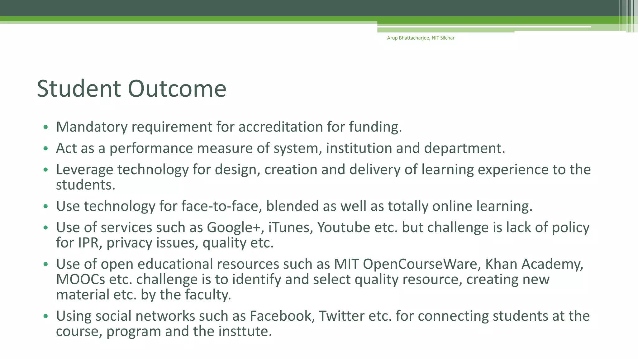 • Mandatory requirement for accreditation for funding.
• Act as a performance measure of system, institution and department.
• Leverage technology for design, creation and delivery of learning experience to the
students.
• Use technology for face-to-face, blended as well as totally online learning.
• Use of services such as Google+, iTunes, Youtube etc. but challenge is lack of policy
for IPR, privacy issues, quality etc.
• Use of open educational resources such as MIT OpenCourseWare, Khan Academy,
MOOCs etc. challenge is to identify and select quality resource, creating new
material etc. by the faculty.
• Using social networks such as Facebook, Twitter etc. for connecting students at the
course, program and the insttute.
Student Outcome
Arup Bhattacharjee, NIT Silchar
 