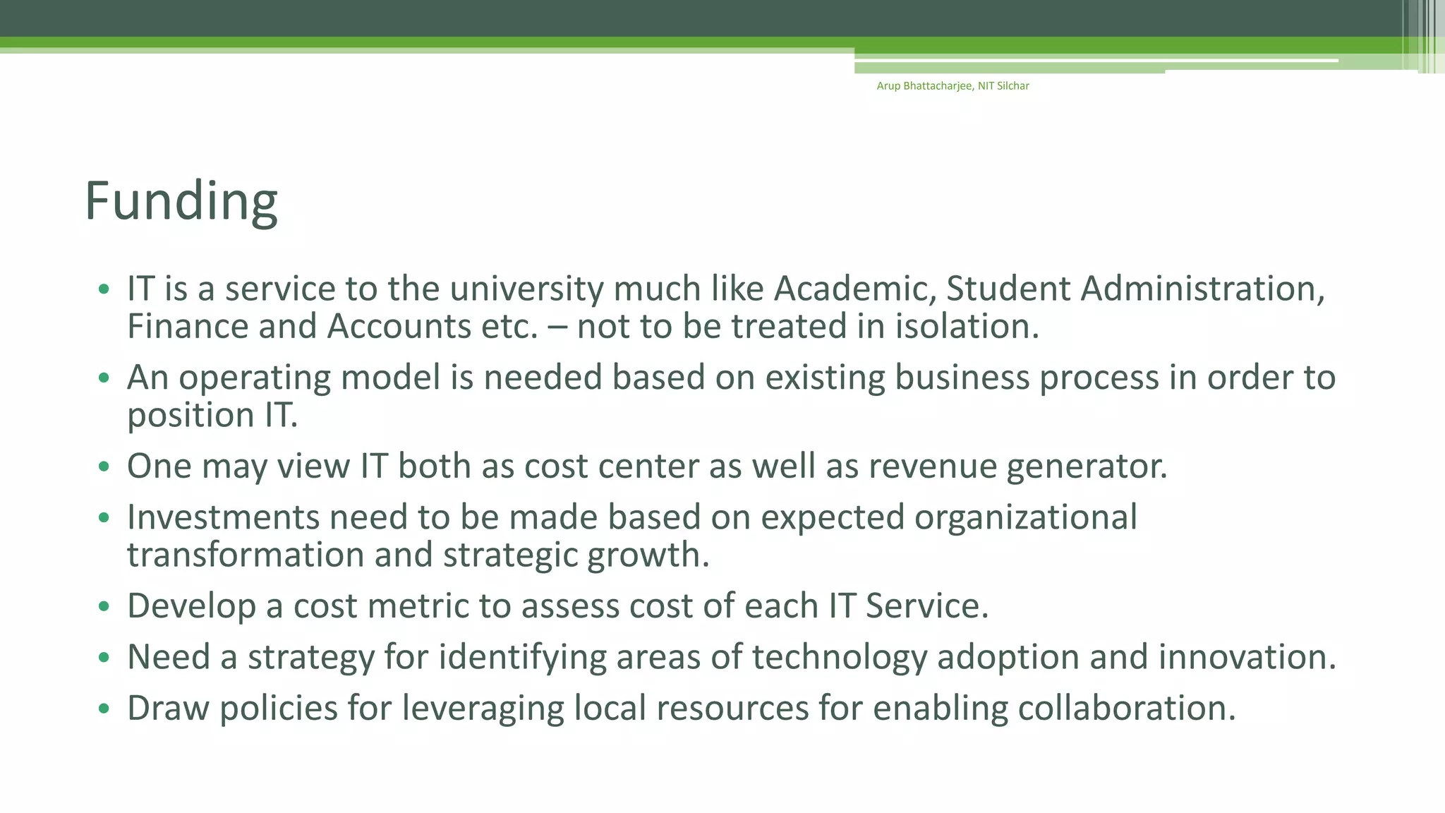 • IT is a service to the university much like Academic, Student Administration,
Finance and Accounts etc. – not to be treated in isolation.
• An operating model is needed based on existing business process in order to
position IT.
• One may view IT both as cost center as well as revenue generator.
• Investments need to be made based on expected organizational
transformation and strategic growth.
• Develop a cost metric to assess cost of each IT Service.
• Need a strategy for identifying areas of technology adoption and innovation.
• Draw policies for leveraging local resources for enabling collaboration.
Funding
Arup Bhattacharjee, NIT Silchar
 