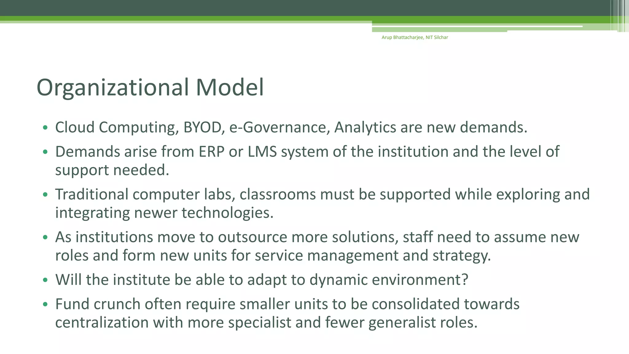 • Cloud Computing, BYOD, e-Governance, Analytics are new demands.
• Demands arise from ERP or LMS system of the institution and the level of
support needed.
• Traditional computer labs, classrooms must be supported while exploring and
integrating newer technologies.
• As institutions move to outsource more solutions, staff need to assume new
roles and form new units for service management and strategy.
• Will the institute be able to adapt to dynamic environment?
• Fund crunch often require smaller units to be consolidated towards
centralization with more specialist and fewer generalist roles.
Organizational Model
Arup Bhattacharjee, NIT Silchar
 