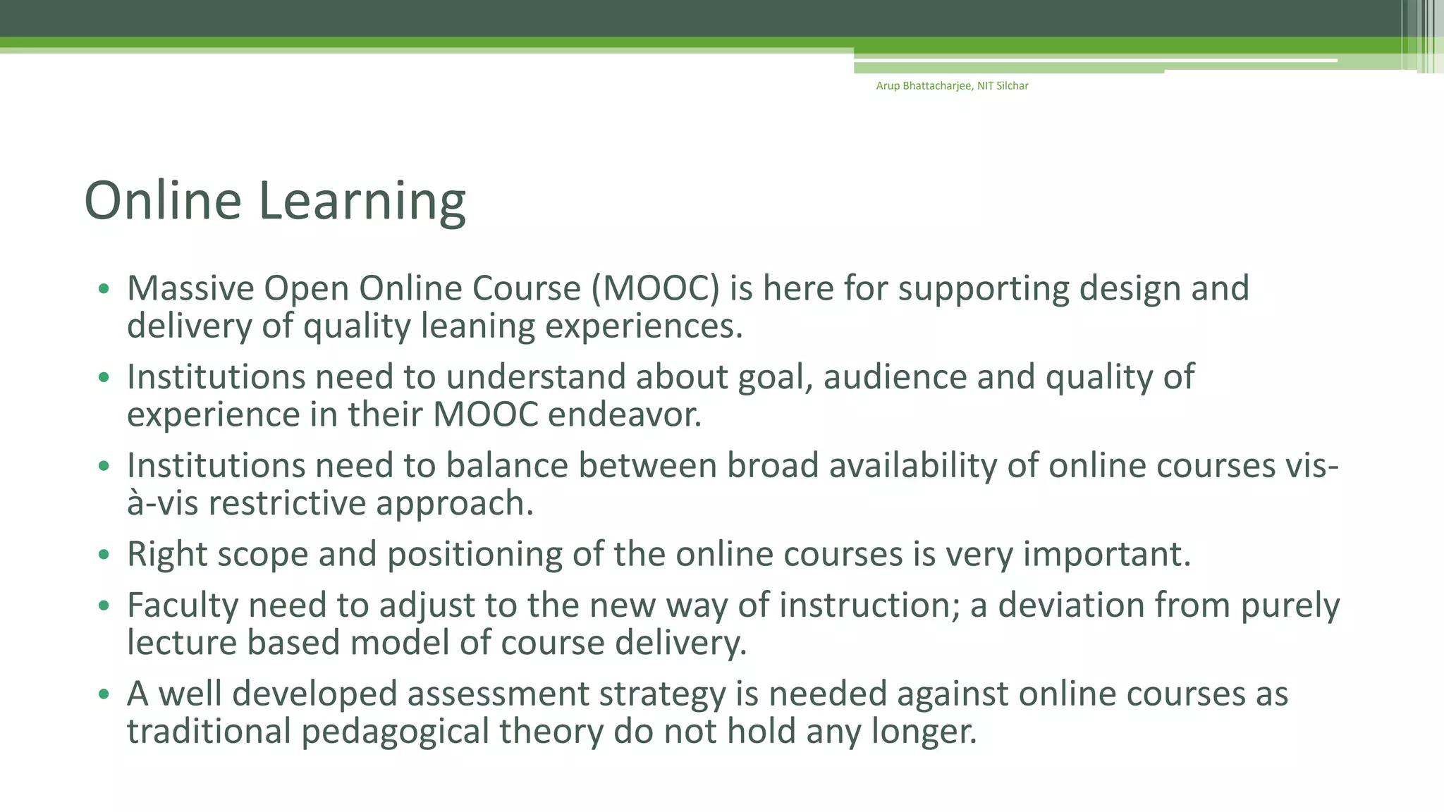 • Massive Open Online Course (MOOC) is here for supporting design and
delivery of quality leaning experiences.
• Institutions need to understand about goal, audience and quality of
experience in their MOOC endeavor.
• Institutions need to balance between broad availability of online courses vis-
à-vis restrictive approach.
• Right scope and positioning of the online courses is very important.
• Faculty need to adjust to the new way of instruction; a deviation from purely
lecture based model of course delivery.
• A well developed assessment strategy is needed against online courses as
traditional pedagogical theory do not hold any longer.
Online Learning
Arup Bhattacharjee, NIT Silchar
 