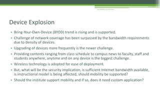 • Bring-Your-Own-Device (BYOD) trend is rising and is supported.
• Challenge of network coverage has been surpassed by the bandwidth requirements
due to density of devices.
• Upgrading of devices more frequently is the newer challenge.
• Providing contents ranging from class schedule to campus news to faculty, staff and
students anywhere, anytime and on any device is the biggest challenge.
• Wireless technology is adopted for ease of deployment.
• But, what will be the security implication, is sufficient Internet bandwidth available,
is instructional model is being affected, should mobility be supported?
• Should the institute support mobility and if so, does it need custom application?
Device Explosion
Arup Bhattacharjee, NIT Silchar
 