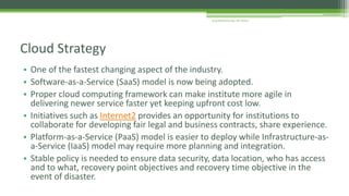 • One of the fastest changing aspect of the industry.
• Software-as-a-Service (SaaS) model is now being adopted.
• Proper cloud computing framework can make institute more agile in
delivering newer service faster yet keeping upfront cost low.
• Initiatives such as Internet2 provides an opportunity for institutions to
collaborate for developing fair legal and business contracts, share experience.
• Platform-as-a-Service (PaaS) model is easier to deploy while Infrastructure-as-
a-Service (IaaS) model may require more planning and integration.
• Stable policy is needed to ensure data security, data location, who has access
and to what, recovery point objectives and recovery time objective in the
event of disaster.
Cloud Strategy
Arup Bhattacharjee, NIT Silchar
 