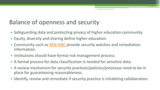• Safeguarding data and protecting privacy of higher education community.
• Equity, diversity and sharing define higher education.
• Community such as REN-ISAC provide security watches and remediation
information.
• Institutions should have formal risk management process.
• A formal process for data classification is needed for sensitive data.
• A review mechanism for security practices/policies/processes need to be in
place for guaranteeing reasonableness.
• Identify, review and remediate if security practice is inhabiting collaboration.
Balance of openness and security
Arup Bhattacharjee, NIT Silchar
 