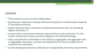 • These diverse issues are not independent.
• Emphasizes interaction among institutional policies, transformation towards
IT and external forces.
• Clearly external forces influence institutional priorities but are reshaping
higher education IT.
• A more direct connection between external forces and university IT is the
matter of openness versus security, adoption of cloud technology.
• A key requirement is therefore is the ability to aggregate, de-aggregate and
re-aggregate resources, services and applications of every component of
research and education.
• A well developed network architecture is expected to meet this requirement.
Lesson
Arup Bhattacharjee, NIT Silchar
 