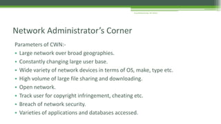 Parameters of CWN:-
• Large network over broad geographies.
• Constantly changing large user base.
• Wide variety of network devices in terms of OS, make, type etc.
• High volume of large file sharing and downloading.
• Open network.
• Track user for copyright infringement, cheating etc.
• Breach of network security.
• Varieties of applications and databases accessed.
Network Administrator’s Corner
Arup Bhattacharjee, NIT Silchar
 