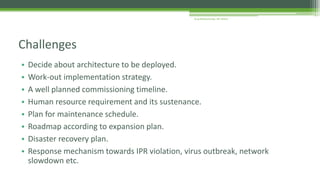 • Decide about architecture to be deployed.
• Work-out implementation strategy.
• A well planned commissioning timeline.
• Human resource requirement and its sustenance.
• Plan for maintenance schedule.
• Roadmap according to expansion plan.
• Disaster recovery plan.
• Response mechanism towards IPR violation, virus outbreak, network
slowdown etc.
Challenges
Arup Bhattacharjee, NIT Silchar
 