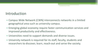 • Campus Wide Network (CWN) interconnects networks in a limited
geographical area such as university campus.
• Emerging global economy require faster communication services and
improved productivity and effectiveness.
• Universities need to support demands and diverse issues.
• University network is required for its staff, faculty, students and
researchers to discover, learn, reach-out and serve the society.
Introduction
Arup Bhattacharjee, NIT Silchar
 