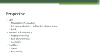 • CEO
▫ Marketable infrastructure
▫ Increase productivity – publication, student intake
▫ Fund
• Network Administrator
▫ Faster provisioning
▫ Ease of maintenance
▫ Availability
• End User
▫ Speed
▫ Reachability
Perspective
Arup Bhattacharjee, NIT Silchar
 