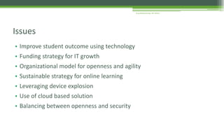 • Improve student outcome using technology
• Funding strategy for IT growth
• Organizational model for openness and agility
• Sustainable strategy for online learning
• Leveraging device explosion
• Use of cloud based solution
• Balancing between openness and security
Issues
Arup Bhattacharjee, NIT Silchar
 