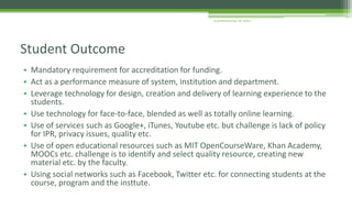 • Mandatory requirement for accreditation for funding.
• Act as a performance measure of system, institution and department.
• Leverage technology for design, creation and delivery of learning experience to the
students.
• Use technology for face-to-face, blended as well as totally online learning.
• Use of services such as Google+, iTunes, Youtube etc. but challenge is lack of policy
for IPR, privacy issues, quality etc.
• Use of open educational resources such as MIT OpenCourseWare, Khan Academy,
MOOCs etc. challenge is to identify and select quality resource, creating new
material etc. by the faculty.
• Using social networks such as Facebook, Twitter etc. for connecting students at the
course, program and the insttute.
Student Outcome
Arup Bhattacharjee, NIT Silchar
 