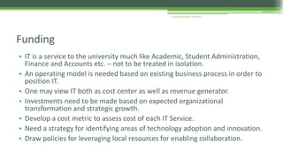 • IT is a service to the university much like Academic, Student Administration,
Finance and Accounts etc. – not to be treated in isolation.
• An operating model is needed based on existing business process in order to
position IT.
• One may view IT both as cost center as well as revenue generator.
• Investments need to be made based on expected organizational
transformation and strategic growth.
• Develop a cost metric to assess cost of each IT Service.
• Need a strategy for identifying areas of technology adoption and innovation.
• Draw policies for leveraging local resources for enabling collaboration.
Funding
Arup Bhattacharjee, NIT Silchar
 