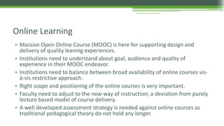 • Massive Open Online Course (MOOC) is here for supporting design and
delivery of quality leaning experiences.
• Institutions need to understand about goal, audience and quality of
experience in their MOOC endeavor.
• Institutions need to balance between broad availability of online courses vis-
à-vis restrictive approach.
• Right scope and positioning of the online courses is very important.
• Faculty need to adjust to the new way of instruction; a deviation from purely
lecture based model of course delivery.
• A well developed assessment strategy is needed against online courses as
traditional pedagogical theory do not hold any longer.
Online Learning
Arup Bhattacharjee, NIT Silchar
 