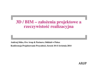 3D / BIM – założenia projektowe a
rzeczywistość realizacyjna
Andrzej Sitko, Ove Arup & Partners, Oddział w Polsce
Konferencja Projektowanie Przyszłości, Serock 10-11 kwietnia 2014
 