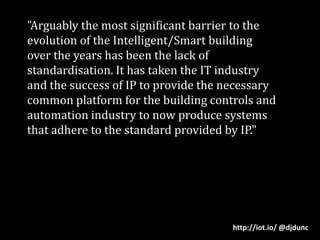 "Arguably the most significant barrier to the evolution of the Intelligent/Smart building over the years has been the lack of standardisation. It has taken the IT industry and the success of IP to provide the necessary common platform for the building controls and automation industry to now produce systems that adhere to the standard provided by IP."http://iot.io/ @djdunc