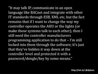 "It may talk IP, communicate in an open language like BACnet and integrate with other IT standards through ESB, XML etc, but the fact remains that if I want to change the way my controller operates the AHU or the lights (or make those systems talk to each other), then I still need the controller manufacturers programming application to do that – I’m still locked into them through the software; it’s just that they’ve hidden it way down at the controller level and protected it with a password/dongle/key by some means."http://iot.io/ @djdunc