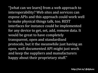 “[what can we learn] from a web approach to interoperability? Web sites and services can expose APIs and this approach could work well to make physical things talk, too. REST interfaces for instance could be implemented for any device to get, set, add, remove data. It would be great to have completely transparent, open and standardised protocols, but it the meanwhile just having an open, well documented API might just work and keep the suppliers and manufacturers happy about their proprietary stuff."http://iot.io/ @djdunc
