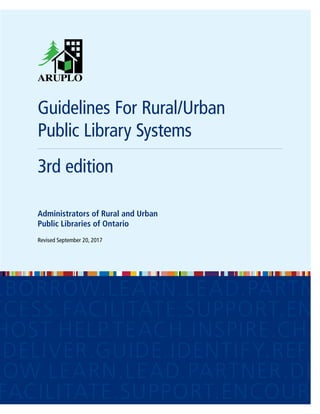 Guidelines For Rural/Urban
​Public Library Systems
3rd edition
Administrators of Rural and Urban​
Public Libraries of Ontario
Revised September 20, 2017
LAN.DELIVER.GUIDE.IDENTIFY.
.BORROW.LEARN.LEAD.PARTNE
CCESS.FACILITATE.SUPPORT.ENC
HOST.HELP.TEACH.INSPIRE.CHA
.DELIVER.GUIDE.IDENTIFY.REFLE
ROW.LEARN.LEAD.PARTNER.DEV
FACILITATE.SUPPORT.ENCOURA
 