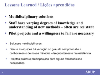 Lessons Learned / Lições aprendidas

      Mutlidisciplinary solutions
      Staff have varying degrees of knowledge and
       understanding of new methods – often are resistant
      Pilot projects and a willingness to fail are necessary

      Soluçoes muldisciplinares

      Dentre as equipes há variação no grau de compreensão e
       conhecimento de novos métodos – frequentemente há resistência

      Projetos pilotos e predisposição para alguns fracassos são
       necessários


28
 
