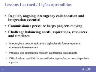 Lessons Learned / Lições aprendidas

      Regular, ongoing interagency collaboration and
       integration essential
      Commissioner pressure keeps projects moving
      Challenge balancing needs, aspirations, resources
       and timelines
      Integração e colaboração entre agências de forma regular e
       contínua são essenciais

      Pressão dos secretários mantém os projetos indo adiante

      Dificuldade no equilíbrio de necessidades, aspirações, recursos disponíveis
       e prazos

29
 