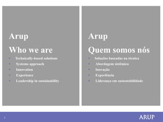 Arup                               Arup
        Who we are                         Quem somos nós
           Technically-based solutions       Soluções baseadas na técnica
           Systems approach                  Abordagem sistêmica
           Innovation                        Inovação
           Experience                        Experiência
           Leadership in sustainability      Liderança em sustentabilidade
    •




3
 