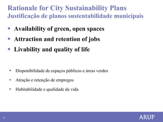 Rationale for City Sustainability Plans
     Justificação de planos sustentabilidade municipais

      Availability of green, open spaces
      Attraction and retention of jobs
      Livability and quality of life


      Disponibilidade de espaços públicos e áreas verdes

      Atração e retenção de empregos

      Habitabilidade e qualidade da vida




33
 