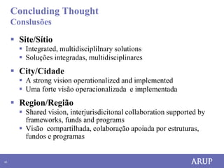 Concluding Thought
     Conslusões

      Site/Sítio
        Integrated, multidisciplilnary solutions
        Soluções integradas, multidisciplinares
      City/Cidade
        A strong vision operationalized and implemented
        Uma forte visão operacionalizada e implementada
      Region/Região
        Shared vision, interjurisdicitonal collaboration supported by
         frameworks, funds and programs
        Visão compartilhada, colaboração apoiada por estruturas,
         fundos e programas


45
 
