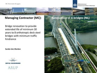 Sander den Blanken
Managing Contractor (MC): Renovation of 8 bridges (NL)
Bridge renovation to provide
extended life of minimum 30
years to 8 orthotropic deck steel
bridges with minimum traffic
hindrance
1
 