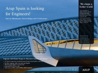 Arup Spain is looking
for Engineers!
Joint our Infrastructure Team in Bridges and Civil Structures

We shape a
better world
Arup is a global firm of
designers, engineers, planners
and business consultants
providing a diverse range of
professional services to clients
around the world.
We have more than 10,000
staff located in 92 offices in 37
countries. At any one time, we
have over 10,000 projects under
design or construction.

www.arup.com/careers

madrid@arup.com
Engineer with Master
Degree in Structural
Analysis and Design

Engineer with Master Degree in Structural Analysis and Design
•	 4-5 Years of experience in Infrastructure Projects (steel and/or concrete)
•	 Excellent language skills in Spanish and English
•	 Third language highly recommended
•	 Familiarized with Eurocodes
•	 Team work, mobility and flexibility will be essential

 