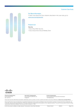 Customer Case Study
For More Information
To learn more about the Cisco solutions described in this case study, go to:
www.cisco.com/go/security
Product List
Security
•• Cisco Cloud Web Security
•• Cisco AnyConnect Secure Mobility Client
© 2014 Cisco and/or its affiliates. All rights reserved. This document is Cisco Public Information.	 Printed in the UK	 ES/0414	 Page 3 of 3
Americas Headquarters
Cisco Systems, Inc.
San Jose, CA
Asia Pacific Headquarters
Cisco Systems (USA) Pte. Ltd.
Singapore
Europe Headquarters
Cisco Systems International BV Amsterdam,
The Netherlands
Cisco has more than 200 offices worldwide. Addresses, phone numbers, and fax numbers are listed on the Cisco Website at www.cisco.com/go/offices.
Cisco and the Cisco logo are trademarks or registered trademarks of Cisco and/or its affiliates in the U.S. and other countries. To view a list of Cisco trademarks, go
to this URL: www.cisco.com/go/trademarks. Third party trademarks mentioned are the property of their respective owners. The use of the word partner does not imply
a partnership relationship between Cisco and any other company. (1110R)
 